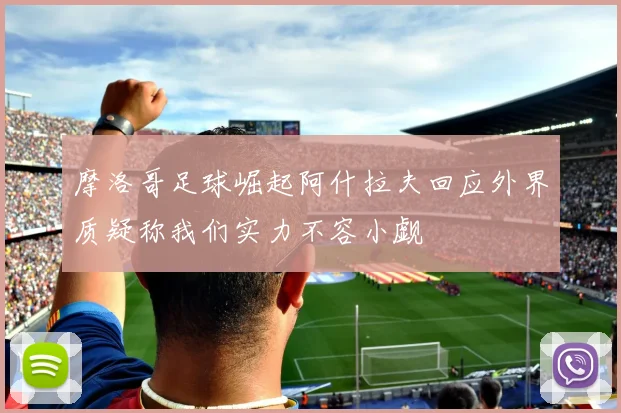 摩洛哥足球崛起阿什拉夫回应外界质疑称我们实力不容小觑