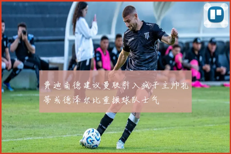 费迪南德建议曼联引入疯子主帅孔蒂或德泽尔比重振球队士气