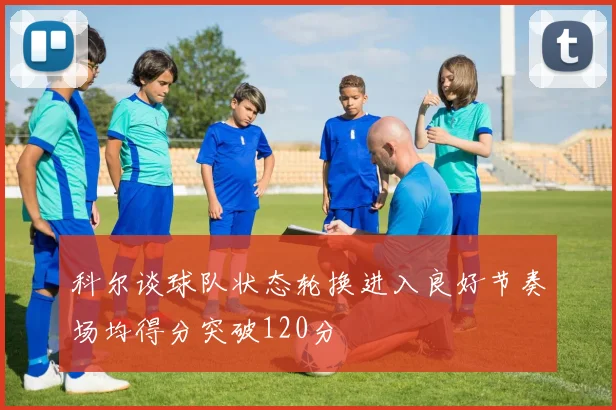科尔谈球队状态轮换进入良好节奏场均得分突破120分