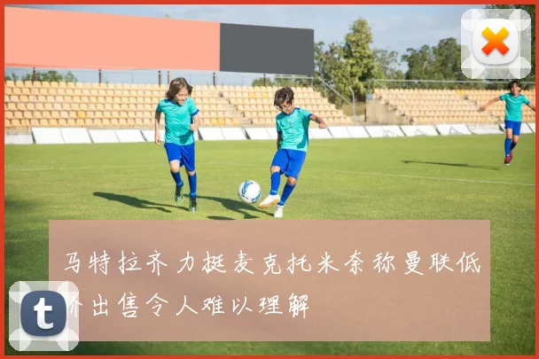 马特拉齐力挺麦克托米奈称曼联低价出售令人难以理解