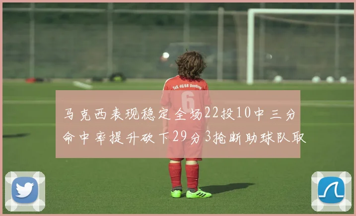 马克西表现稳定全场22投10中三分命中率提升砍下29分3抢断助球队取胜