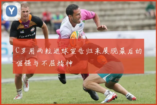 C罗用两粒进球宣告归来展现最后的倔强与不屈精神