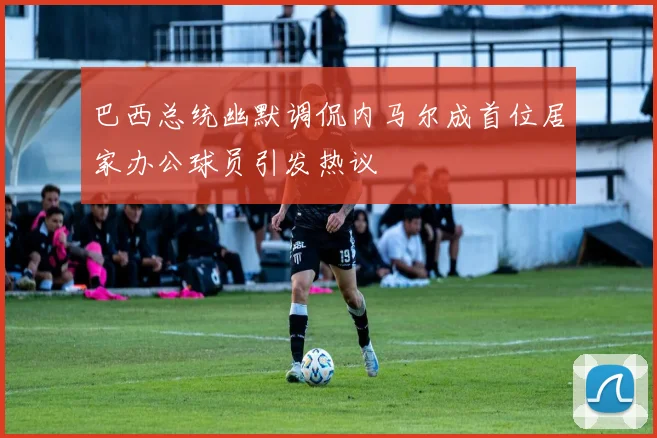巴西总统幽默调侃内马尔成首位居家办公球员引发热议