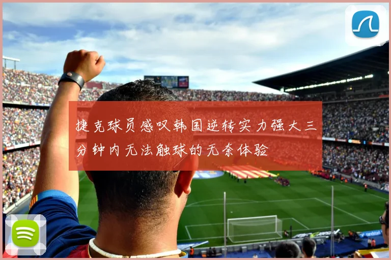 捷克球员感叹韩国逆转实力强大三分钟内无法触球的无奈体验