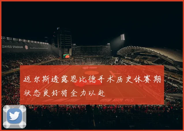 迈尔斯透露恩比德手术历史休赛期状态良好将全力以赴
