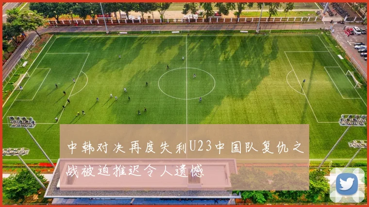 中韩对决再度失利U23中国队复仇之战被迫推迟令人遗憾