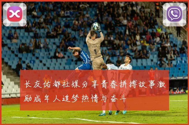 长友佑都社媒分享青春拼搏故事激励成年人追梦热情与奋斗