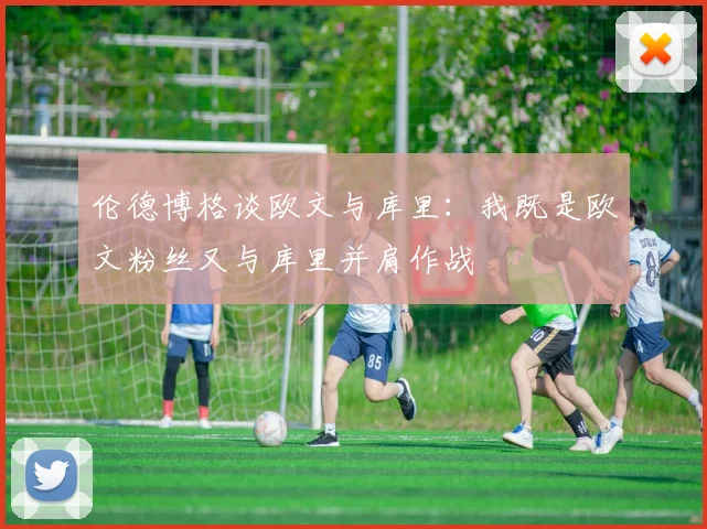 伦德博格谈欧文与库里：我既是欧文粉丝又与库里并肩作战