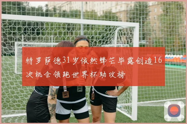 特罗萨德31岁依然锋芒毕露创造16次机会领跑世界杯助攻榜