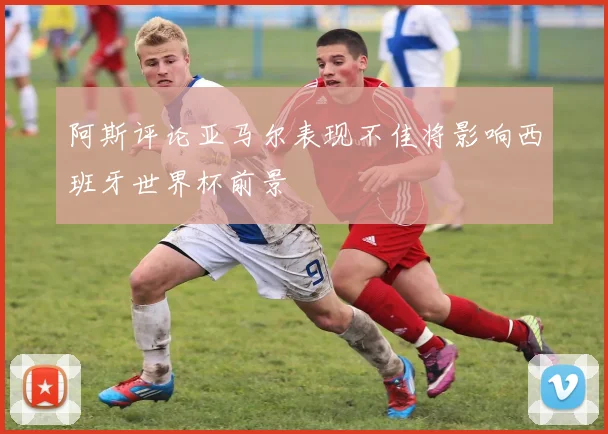 阿斯评论亚马尔表现不佳将影响西班牙世界杯前景