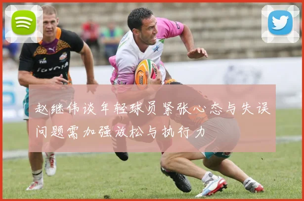 赵继伟谈年轻球员紧张心态与失误问题需加强放松与执行力