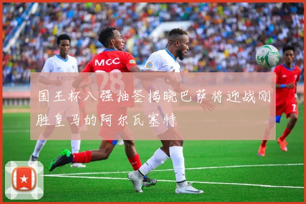 国王杯八强抽签揭晓巴萨将迎战刚胜皇马的阿尔瓦塞特