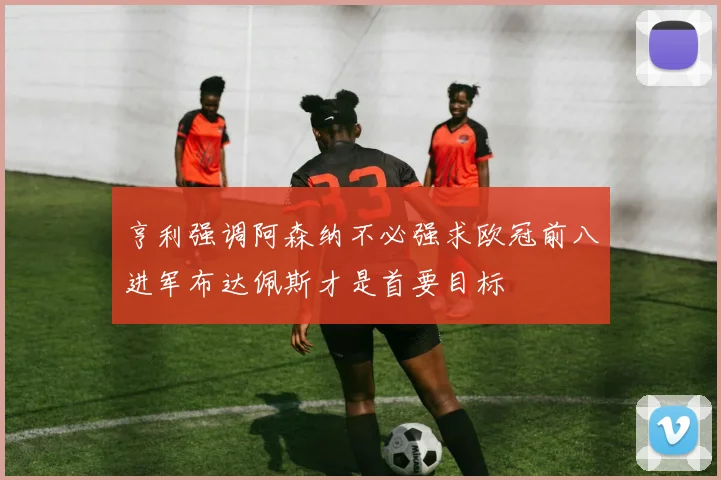 亨利强调阿森纳不必强求欧冠前八进军布达佩斯才是首要目标