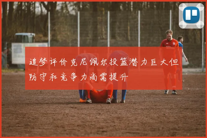 追梦评价克尼佩尔投篮潜力巨大但防守和竞争力尚需提升