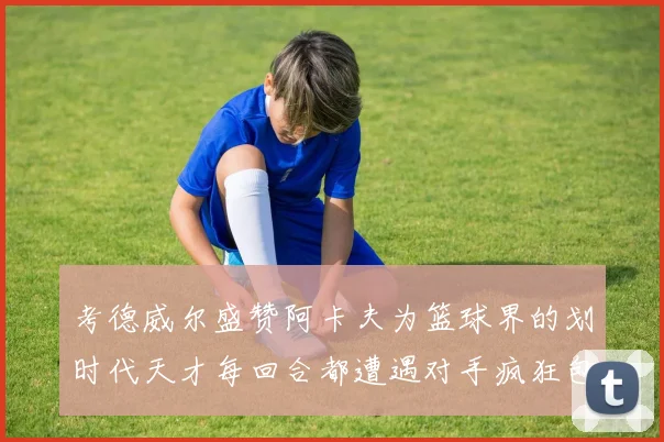 考德威尔盛赞阿卡夫为篮球界的划时代天才每回合都遭遇对手疯狂包夹挑战